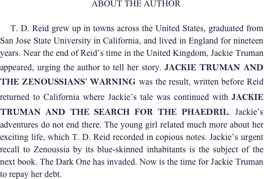     ABOUT THE AUTHOR

    T. D. Reid grew up in towns across the United States, graduated from San Jose State University in California, and lived in England for nineteen years. Near the end of Reid’s time in the United Kingdom, Jackie Truman appeared, urging the author to tell her story. JACKIE TRUMAN AND   THE ZENOUSSIANS’ WARNING was the result, written before Reid returned to California where Jackie’s tale was continued with JACKIE TRUMAN AND THE SEARCH FOR THE PHAEDRIL. Jackie’s adventures do not end there. The young girl related much more about her exciting life, which T. D. Reid recorded in copious notes. Jackie’s urgent recall to Zenoussia by its blue-skinned inhabitants is the subject of the next book. The Dark One has invaded. Now is the time for Jackie Truman to repay her debt.