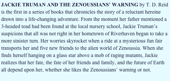 JACKIE TRUMAN AND THE ZENOUSSIANS’ WARNING by T. D. Reid is the first in a series of books that chronicles the story of a reluctant heroine drawn into a life-changing adventure. From the moment her father mentioned a 3-headed toad had been found at the local nursery school, Jackie Truman’s suspicions that all was not right in her hometown of Riverhaven began to take a more sinister turn. Her worries skyrocket when a ride at a mysterious fun fair transports her and five new friends to the alien world of Zenoussia. When she finds herself hanging on a glass star above a mob of raging mutants, Jackie realizes that her fate, the fate of her friends and family, and the future of Earth all depend upon her, whether she likes the Zenoussians’ warning or not.