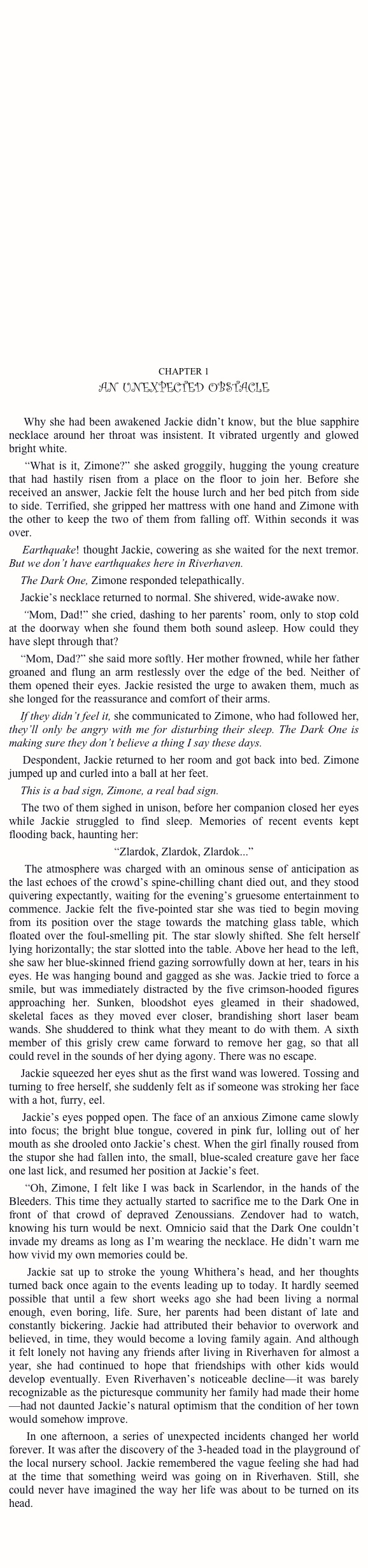
































CHAPTER 1
AN UNEXPECTED OBSTACLE

    Why she had been awakened Jackie didn’t know, but the blue sapphire necklace around her throat was insistent. It vibrated urgently and glowed bright white.
    “What is it, Zimone?” she asked groggily, hugging the young creature that had hastily risen from a place on the floor to join her. Before she received an answer, Jackie felt the house lurch and her bed pitch from side to side. Terrified, she gripped her mattress with one hand and Zimone with the other to keep the two of them from falling off. Within seconds it was over.
    Earthquake! thought Jackie, cowering as she waited for the next tremor. But we don’t have earthquakes here in Riverhaven.
    The Dark One, Zimone responded telepathically.
    Jackie’s necklace returned to normal. She shivered, wide-awake now.
    “Mom, Dad!” she cried, dashing to her parents’ room, only to stop cold  at the doorway when she found them both sound asleep. How could they have slept through that?
    “Mom, Dad?” she said more softly. Her mother frowned, while her father groaned and flung an arm restlessly over the edge of the bed. Neither of them opened their eyes. Jackie resisted the urge to awaken them, much as she longed for the reassurance and comfort of their arms.
    If they didn’t feel it, she communicated to Zimone, who had followed her, they’ll only be angry with me for disturbing their sleep. The Dark One is making sure they don’t believe a thing I say these days.
    Despondent, Jackie returned to her room and got back into bed. Zimone jumped up and curled into a ball at her feet.
    This is a bad sign, Zimone, a real bad sign.
    The two of them sighed in unison, before her companion closed her eyes while Jackie struggled to find sleep. Memories of recent events kept flooding back, haunting her:
“Zlardok, Zlardok, Zlardok...”
    The atmosphere was charged with an ominous sense of anticipation as the last echoes of the crowd’s spine-chilling chant died out, and they stood quivering expectantly, waiting for the evening’s gruesome entertainment to commence. Jackie felt the five-pointed star she was tied to begin moving from its position over the stage towards the matching glass table, which floated over the foul-smelling pit. The star slowly shifted. She felt herself lying horizontally; the star slotted into the table. Above her head to the left, she saw her blue-skinned friend gazing sorrowfully down at her, tears in his eyes. He was hanging bound and gagged as she was. Jackie tried to force a smile, but was immediately distracted by the five crimson-hooded figures approaching her. Sunken, bloodshot eyes gleamed in their shadowed, skeletal faces as they moved ever closer, brandishing short laser beam wands. She shuddered to think what they meant to do with them. A sixth member of this grisly crew came forward to remove her gag, so that all could revel in the sounds of her dying agony. There was no escape.
    Jackie squeezed her eyes shut as the first wand was lowered. Tossing and turning to free herself, she suddenly felt as if someone was stroking her face with a hot, furry, eel.
    Jackie’s eyes popped open. The face of an anxious Zimone came slowly into focus; the bright blue tongue, covered in pink fur, lolling out of her mouth as she drooled onto Jackie’s chest. When the girl finally roused from the stupor she had fallen into, the small, blue-scaled creature gave her face one last lick, and resumed her position at Jackie’s feet.
    “Oh, Zimone, I felt like I was back in Scarlendor, in the hands of the Bleeders. This time they actually started to sacrifice me to the Dark One in front of that crowd of depraved Zenoussians. Zendover had to watch, knowing his turn would be next. Omnicio said that the Dark One couldn’t invade my dreams as long as I’m wearing the necklace. He didn’t warn me how vivid my own memories could be.
    Jackie sat up to stroke the young Whithera’s head, and her thoughts turned back once again to the events leading up to today. It hardly seemed possible that until a few short weeks ago she had been living a normal enough, even boring, life. Sure, her parents had been distant of late and constantly bickering. Jackie had attributed their behavior to overwork and believed, in time, they would become a loving family again. And although it felt lonely not having any friends after living in Riverhaven for almost a year, she had continued to hope that friendships with other kids would develop eventually. Even Riverhaven’s noticeable decline—it was barely recognizable as the picturesque community her family had made their home—had not daunted Jackie’s natural optimism that the condition of her town would somehow improve.
    In one afternoon, a series of unexpected incidents changed her world forever. It was after the discovery of the 3-headed toad in the playground of the local nursery school. Jackie remembered the vague feeling she had had at the time that something weird was going on in Riverhaven. Still, she could never have imagined the way her life was about to be turned on its head.
    

